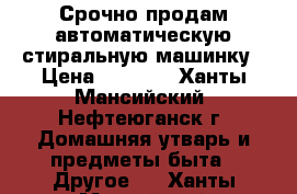 Срочно продам автоматическую стиральную машинку › Цена ­ 6 500 - Ханты-Мансийский, Нефтеюганск г. Домашняя утварь и предметы быта » Другое   . Ханты-Мансийский,Нефтеюганск г.